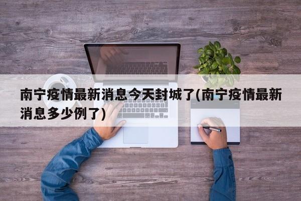 南宁疫情最新消息今天封城了(南宁疫情最新消息多少例了)