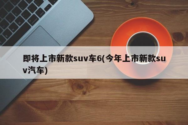 即将上市新款suv车6(今年上市新款suv汽车)