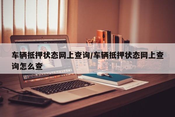 车辆抵押状态网上查询/车辆抵押状态网上查询怎么查