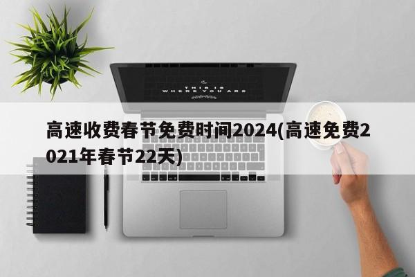 高速收费春节免费时间2024(高速免费2021年春节22天)