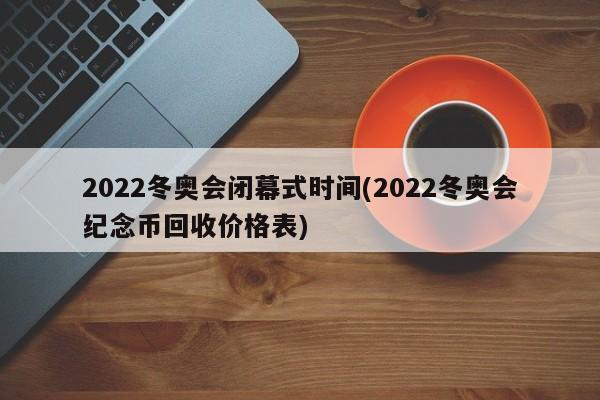 2022冬奥会闭幕式时间(2022冬奥会纪念币回收价格表)