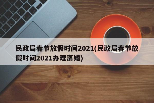 民政局春节放假时间2021(民政局春节放假时间2021办理离婚)