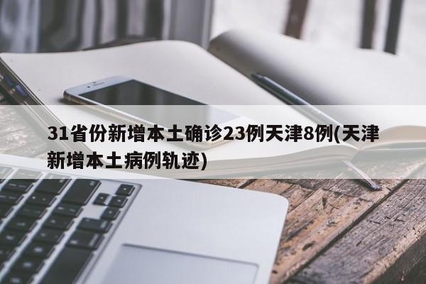 31省份新增本土确诊23例天津8例(天津新增本土病例轨迹)