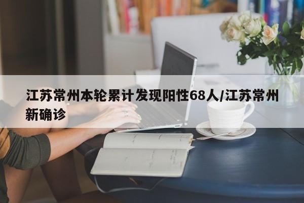 江苏常州本轮累计发现阳性68人/江苏常州新确诊