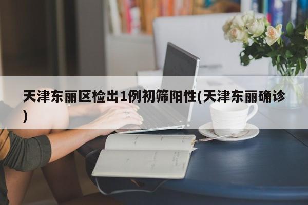 天津东丽区检出1例初筛阳性(天津东丽确诊)