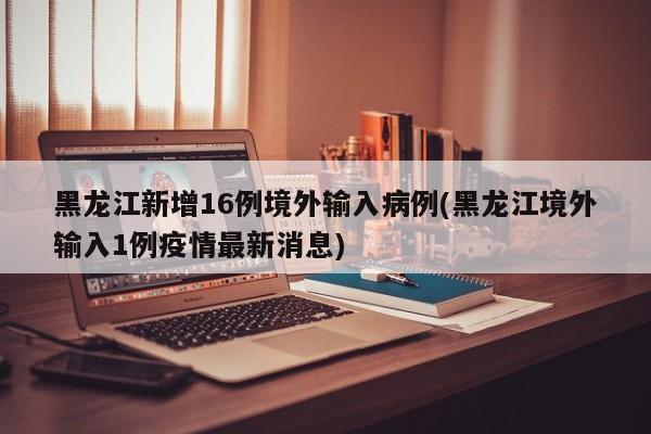 黑龙江新增16例境外输入病例(黑龙江境外输入1例疫情最新消息)