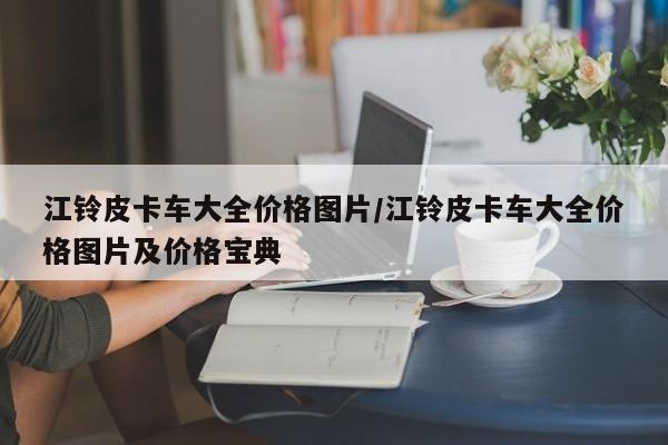 江铃皮卡车大全价格图片/江铃皮卡车大全价格图片及价格宝典