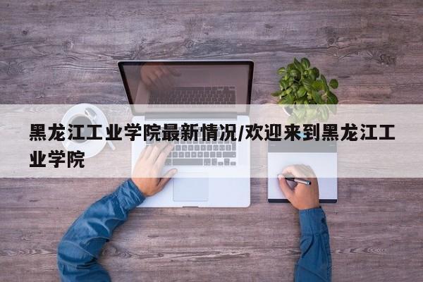 黑龙江工业学院最新情况/欢迎来到黑龙江工业学院