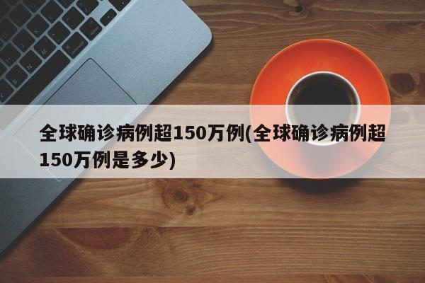 全球确诊病例超150万例(全球确诊病例超150万例是多少)