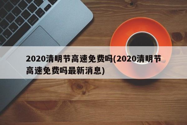 2020清明节高速免费吗(2020清明节高速免费吗最新消息)