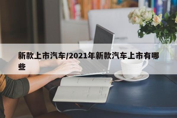 新款上市汽车/2021年新款汽车上市有哪些