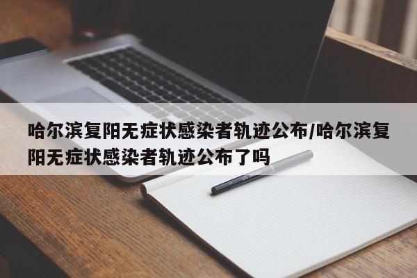哈尔滨复阳无症状感染者轨迹公布/哈尔滨复阳无症状感染者轨迹公布了吗
