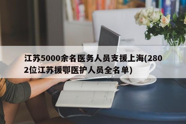 江苏5000余名医务人员支援上海(2802位江苏援鄂医护人员全名单)
