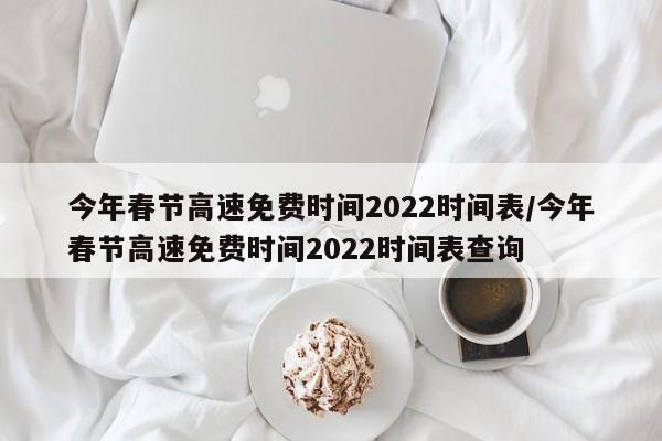 今年春节高速免费时间2022时间表/今年春节高速免费时间2022时间表查询