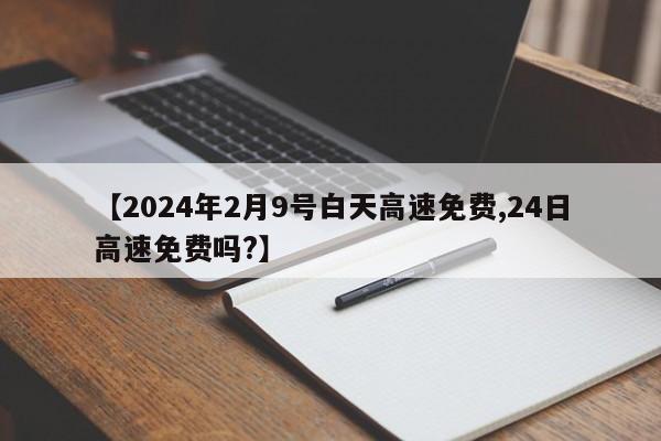 【2024年2月9号白天高速免费,24日高速免费吗?】