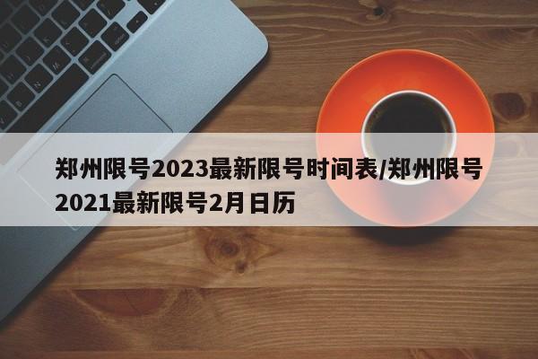 郑州限号2023最新限号时间表/郑州限号2021最新限号2月日历