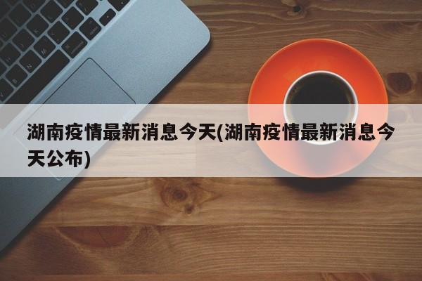 湖南疫情最新消息今天(湖南疫情最新消息今天公布)