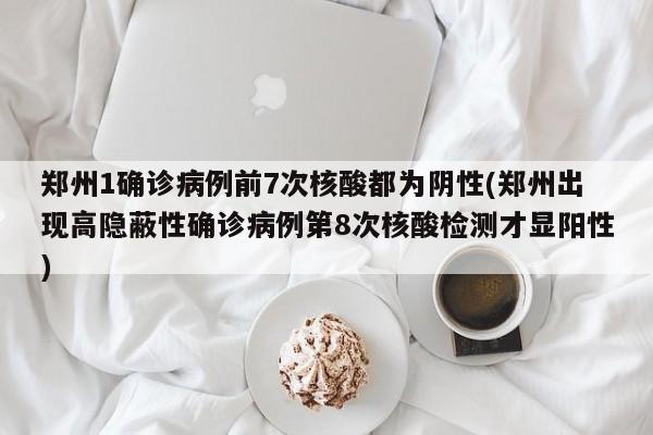 郑州1确诊病例前7次核酸都为阴性(郑州出现高隐蔽性确诊病例第8次核酸检测才显阳性)