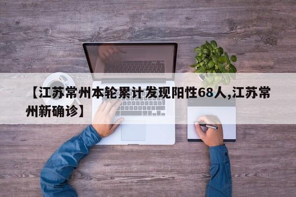 【江苏常州本轮累计发现阳性68人,江苏常州新确诊】