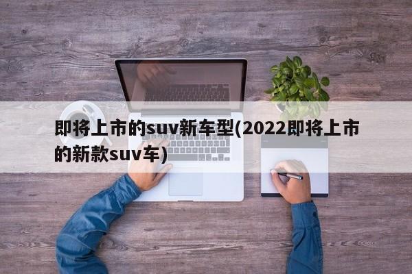 即将上市的suv新车型(2022即将上市的新款suv车)