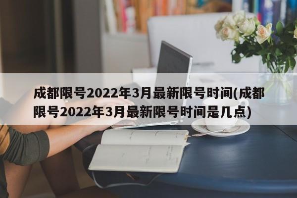 成都限号2022年3月最新限号时间(成都限号2022年3月最新限号时间是几点)