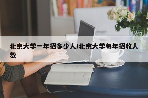 北京大学一年招多少人/北京大学每年招收人数