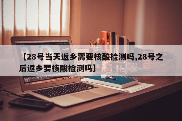 【28号当天返乡需要核酸检测吗,28号之后返乡要核酸检测吗】