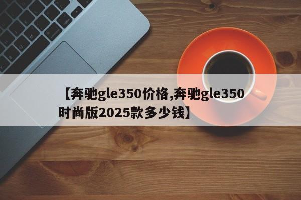 【奔驰gle350价格,奔驰gle350时尚版2025款多少钱】
