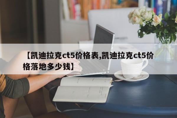 【凯迪拉克ct5价格表,凯迪拉克ct5价格落地多少钱】
