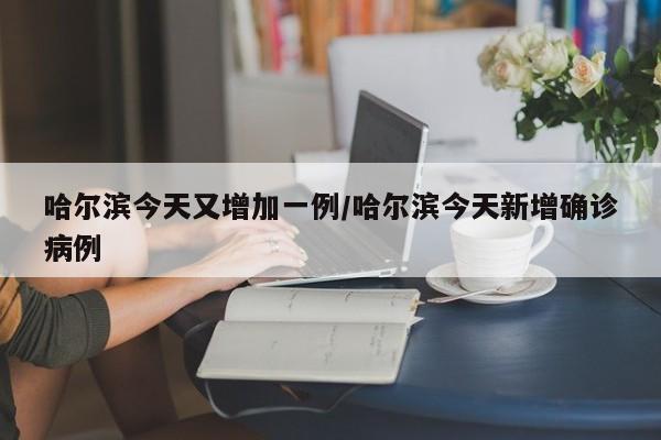 哈尔滨今天又增加一例/哈尔滨今天新增确诊病例