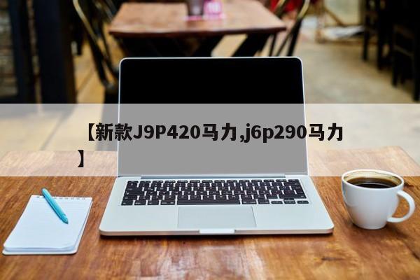 【新款J9P420马力,j6p290马力】