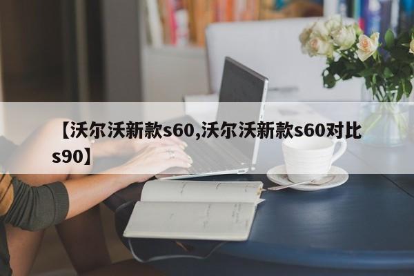 【沃尔沃新款s60,沃尔沃新款s60对比s90】