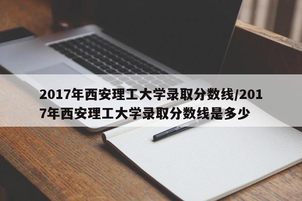 2017年西安理工大学录取分数线/2017年西安理工大学录取分数线是多少