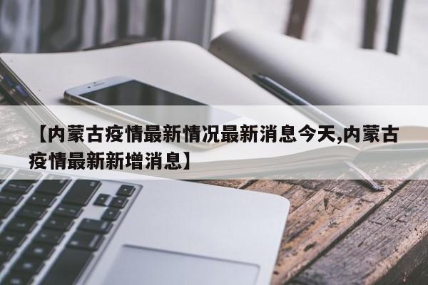 【内蒙古疫情最新情况最新消息今天,内蒙古疫情最新新增消息】