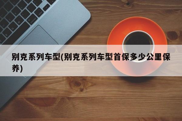 别克系列车型(别克系列车型首保多少公里保养)