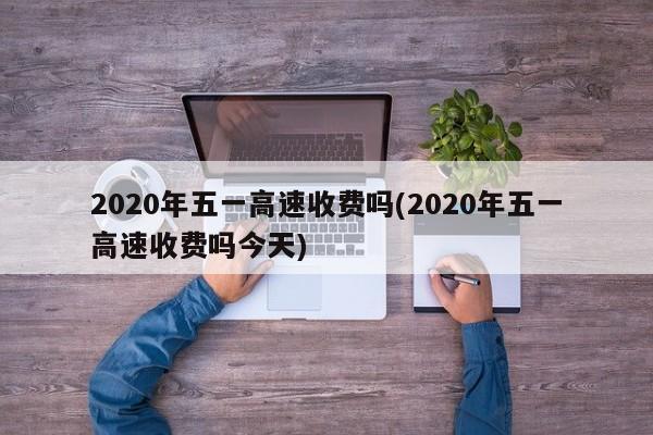 2020年五一高速收费吗(2020年五一高速收费吗今天)