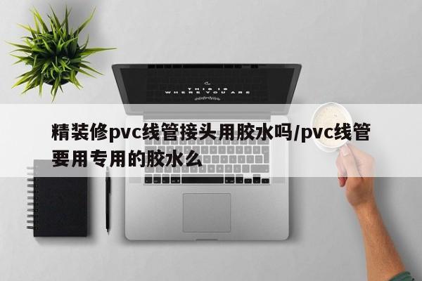 精装修pvc线管接头用胶水吗/pvc线管要用专用的胶水么