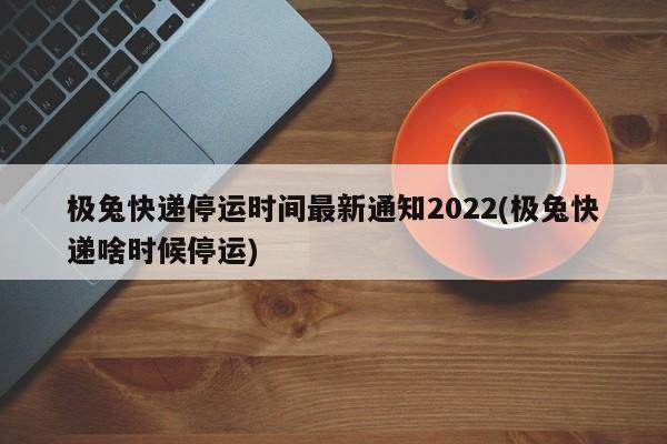 极兔快递停运时间最新通知2022(极兔快递啥时候停运)
