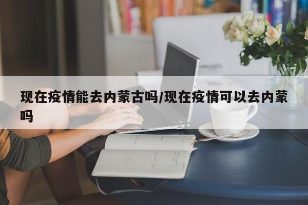 现在疫情能去内蒙古吗/现在疫情可以去内蒙吗