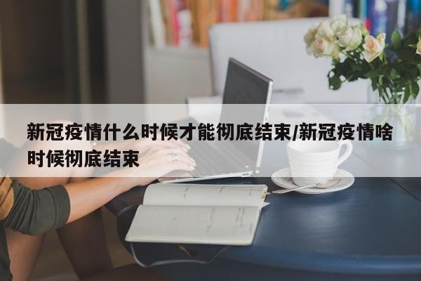 新冠疫情什么时候才能彻底结束/新冠疫情啥时候彻底结束