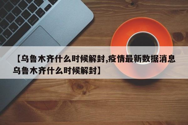 【乌鲁木齐什么时候解封,疫情最新数据消息乌鲁木齐什么时候解封】