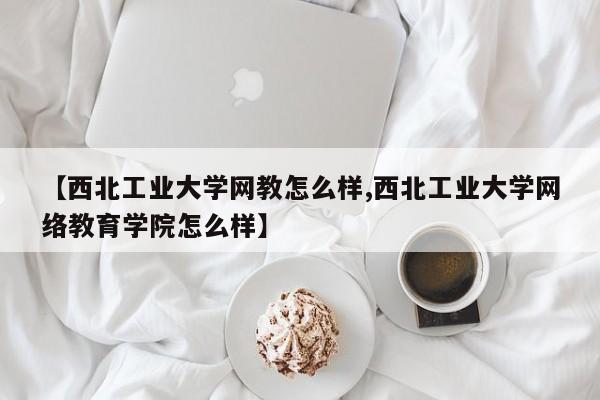 【西北工业大学网教怎么样,西北工业大学网络教育学院怎么样】