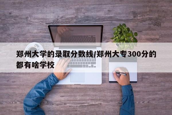 郑州大学的录取分数线/郑州大专300分的都有啥学校