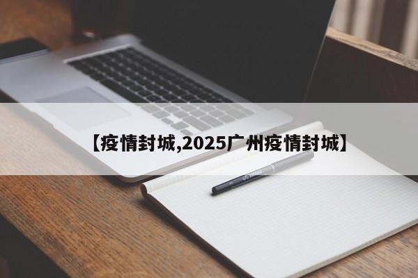 【疫情封城,2025广州疫情封城】
