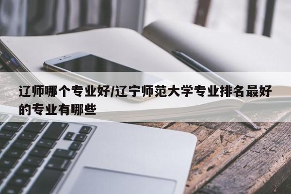 辽师哪个专业好/辽宁师范大学专业排名最好的专业有哪些