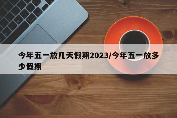 今年五一放几天假期2023/今年五一放多少假期