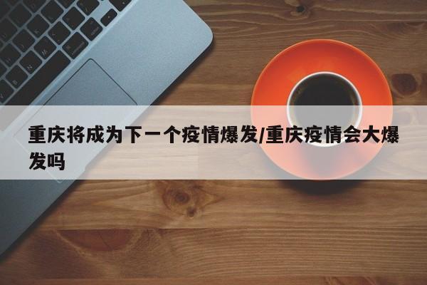 重庆将成为下一个疫情爆发/重庆疫情会大爆发吗