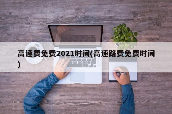 高速费免费2021时间(高速路费免费时间)