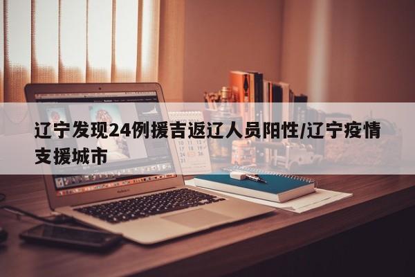 辽宁发现24例援吉返辽人员阳性/辽宁疫情支援城市