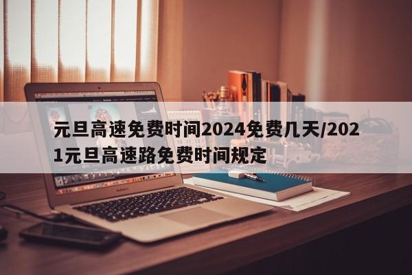 元旦高速免费时间2024免费几天/2021元旦高速路免费时间规定